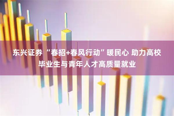 东兴证券 “春招+春风行动”暖民心 助力高校毕业生与青年人才高质量就业