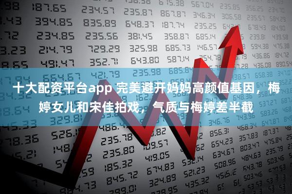 十大配资平台app 完美避开妈妈高颜值基因，梅婷女儿和宋佳拍戏，气质与梅婷差半截