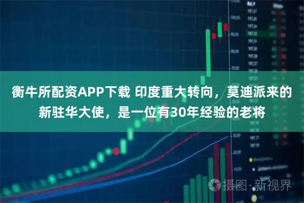 衡牛所配资APP下载 印度重大转向，莫迪派来的新驻华大使，是一位有30年经验的老将