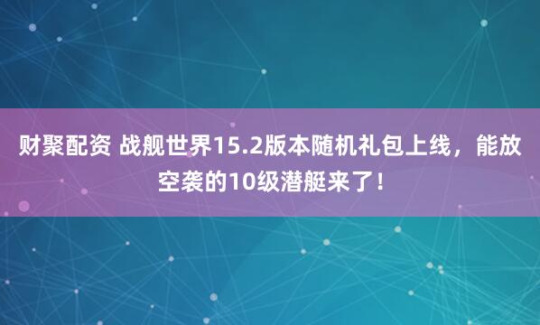 财聚配资 战舰世界15.2版本随机礼包上线，能放空袭的10级潜艇来了！