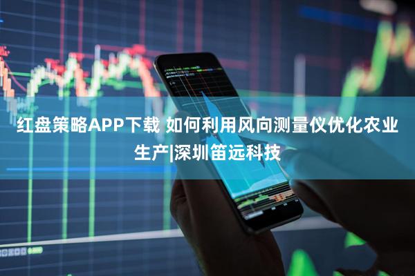 红盘策略APP下载 如何利用风向测量仪优化农业生产|深圳笛远科技