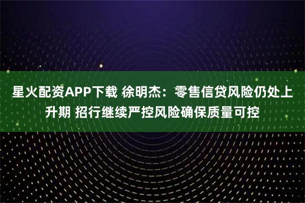 星火配资APP下载 徐明杰：零售信贷风险仍处上升期 招行继续严控风险确保质量可控