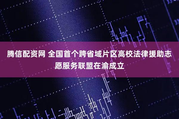 腾信配资网 全国首个跨省域片区高校法律援助志愿服务联盟在渝成立
