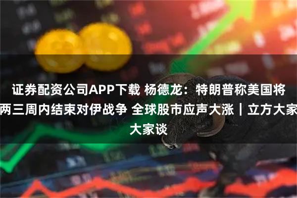 证券配资公司APP下载 杨德龙：特朗普称美国将在两三周内结束对伊战争 全球股市应声大涨｜立方大家谈