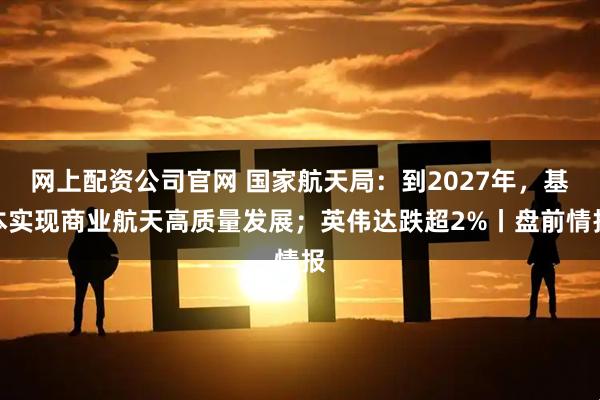 网上配资公司官网 国家航天局：到2027年，基本实现商业航天高质量发展；英伟达跌超2%丨盘前情报