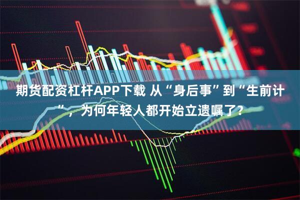 期货配资杠杆APP下载 从“身后事”到“生前计”，为何年轻人都开始立遗嘱了？