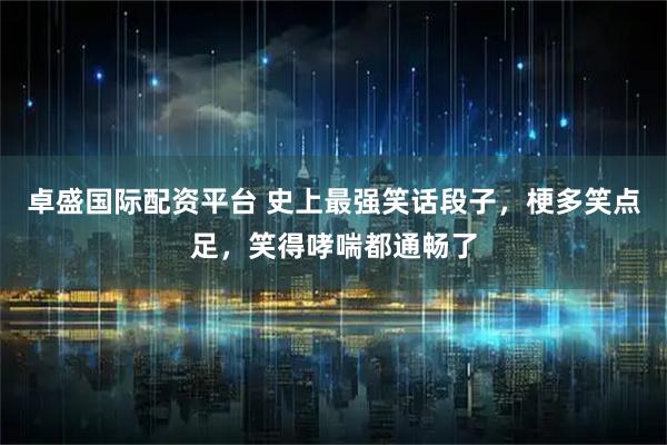 卓盛国际配资平台 史上最强笑话段子，梗多笑点足，笑得哮喘都通畅了