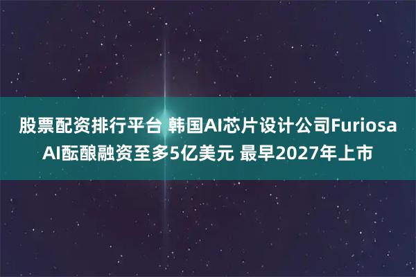股票配资排行平台 韩国AI芯片设计公司FuriosaAI酝酿融资至多5亿美元 最早2027年上市