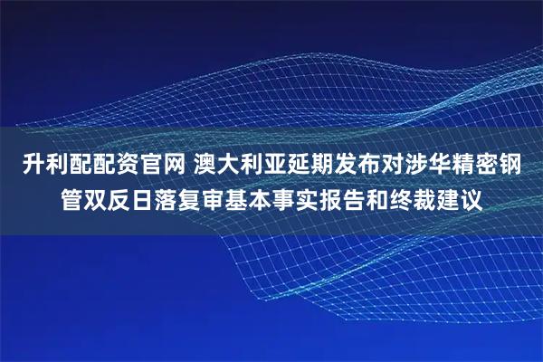 升利配配资官网 澳大利亚延期发布对涉华精密钢管双反日落复审基本事实报告和终裁建议