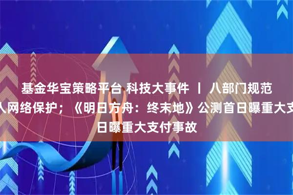 基金华宝策略平台 科技大事件 丨 八部门规范未成年人网络保护；《明日方舟：终末地》公测首日曝重大支付事故