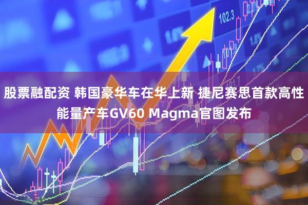 股票融配资 韩国豪华车在华上新 捷尼赛思首款高性能量产车GV60 Magma官图发布