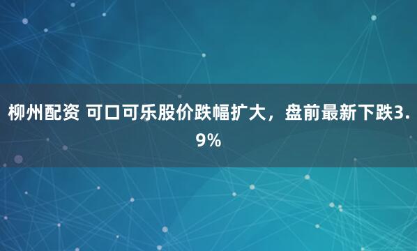 柳州配资 可口可乐股价跌幅扩大，盘前最新下跌3.9%