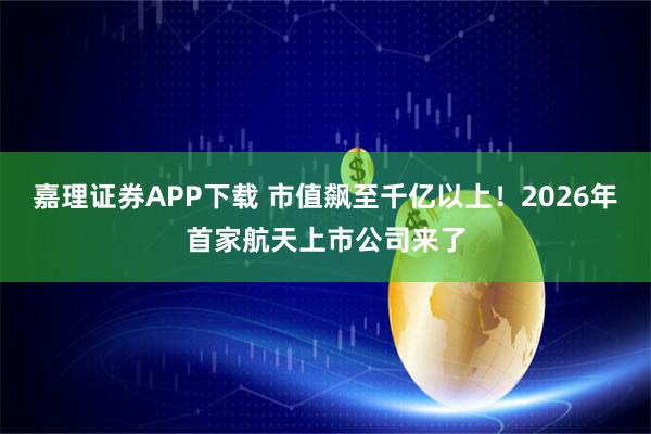 嘉理证券APP下载 市值飙至千亿以上！2026年首家航天上市公司来了