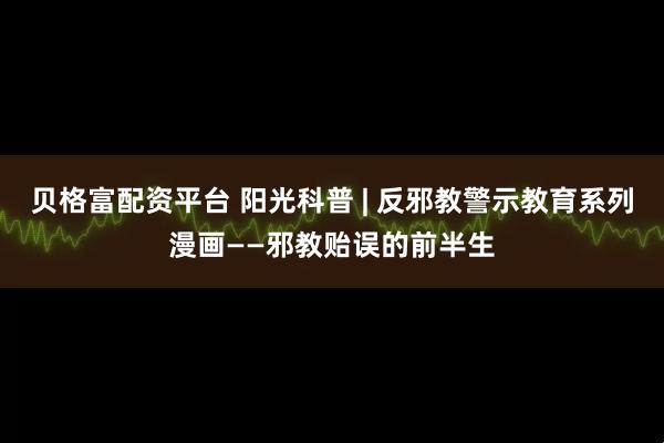 贝格富配资平台 阳光科普 | 反邪教警示教育系列漫画——邪教贻误的前半生