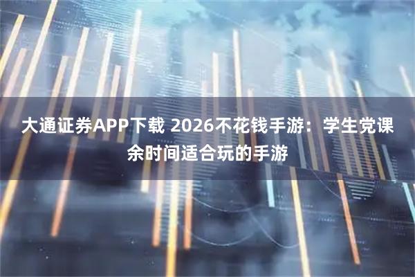 大通证券APP下载 2026不花钱手游：学生党课余时间适合玩的手游
