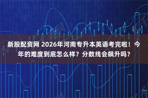 新股配资网 2026年河南专升本英语考完啦！今年的难度到底怎么样？分数线会飙升吗？