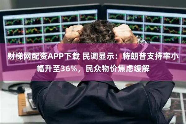 财梯网配资APP下载 民调显示：特朗普支持率小幅升至36%，民众物价焦虑缓解