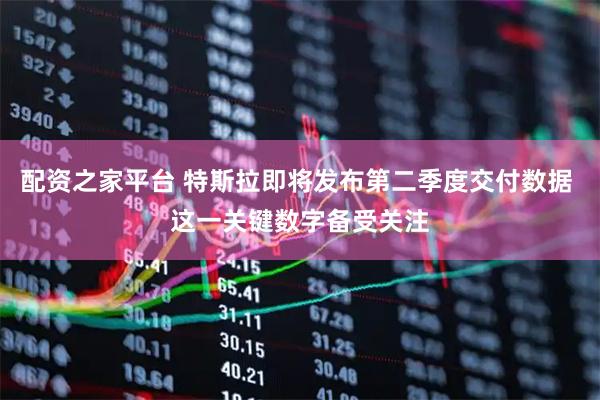配资之家平台 特斯拉即将发布第二季度交付数据 这一关键数字备受关注
