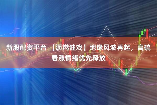 新股配资平台 【沥燃油戏】地缘风波再起,高硫看涨情绪优先释放