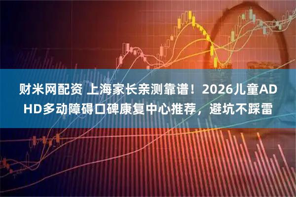 财米网配资 上海家长亲测靠谱！2026儿童ADHD多动障碍口碑康复中心推荐，避坑不踩雷