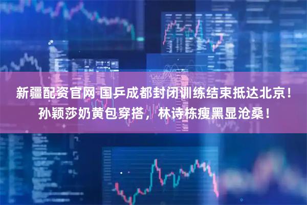 新疆配资官网 国乒成都封闭训练结束抵达北京！孙颖莎奶黄包穿搭，林诗栋瘦黑显沧桑！
