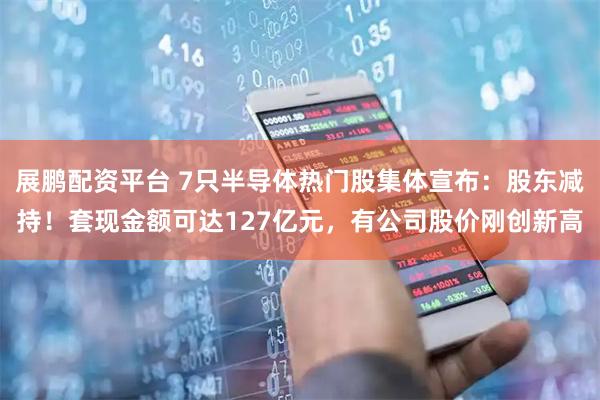 展鹏配资平台 7只半导体热门股集体宣布：股东减持！套现金额可达127亿元，有公司股价刚创新高